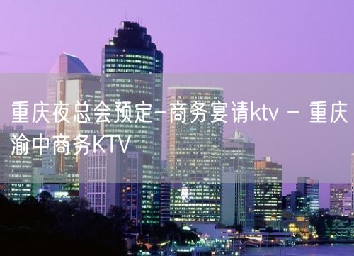 重庆夜总会预定-商务宴请ktv – 重庆渝中商务KTV
