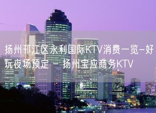 扬州邗江区永利国际KTV消费一览-好玩夜场预定 – 扬州宝应商务KTV