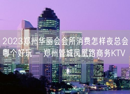 2023郑州华丽会会所消费怎样夜总会哪个好玩 – 郑州管城凤凰路商务KTV
