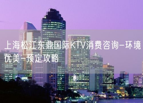 上海松江东鼎国际KTV消费咨询-环境优美-预定攻略